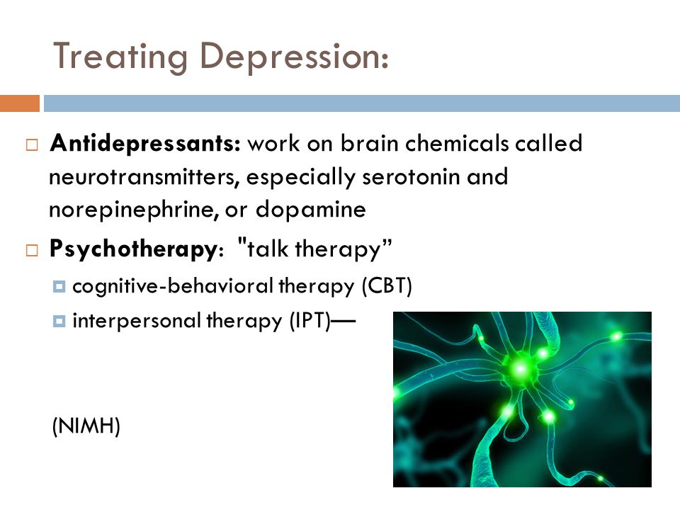 Treating Depression:  Antidepressants: work on brain chemicals called neurotransmitters, especially serotonin and norepinephrine, or dopamine  Psychotherapy: talk therapy  cognitive-behavioral therapy (CBT)  interpersonal therapy (IPT)— (NIMH)