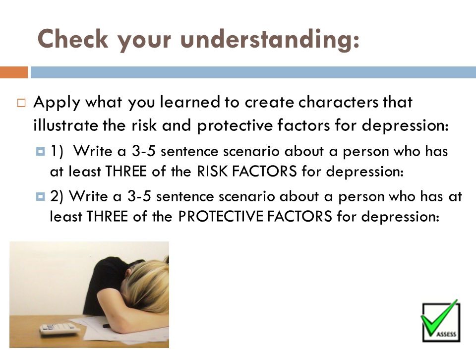 Check your understanding:  Apply what you learned to create characters that illustrate the risk and protective factors for depression:  1) Write a 3-5 sentence scenario about a person who has at least THREE of the RISK FACTORS for depression:  2) Write a 3-5 sentence scenario about a person who has at least THREE of the PROTECTIVE FACTORS for depression: