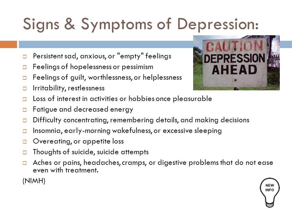 Signs & Symptoms of Depression:  Persistent sad, anxious, or empty feelings  Feelings of hopelessness or pessimism  Feelings of guilt, worthlessness, or helplessness  Irritability, restlessness  Loss of interest in activities or hobbies once pleasurable  Fatigue and decreased energy  Difficulty concentrating, remembering details, and making decisions  Insomnia, early-morning wakefulness, or excessive sleeping  Overeating, or appetite loss  Thoughts of suicide, suicide attempts  Aches or pains, headaches, cramps, or digestive problems that do not ease even with treatment.