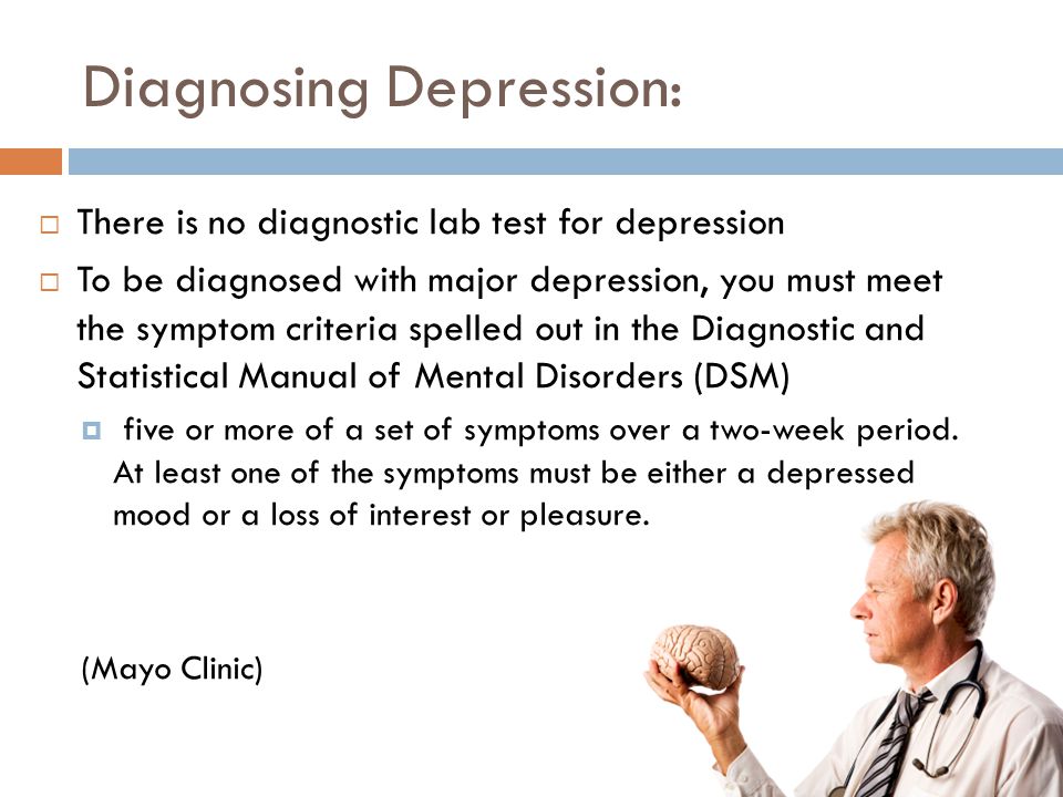 Diagnosing Depression:  There is no diagnostic lab test for depression  To be diagnosed with major depression, you must meet the symptom criteria spelled out in the Diagnostic and Statistical Manual of Mental Disorders (DSM)  five or more of a set of symptoms over a two-week period.
