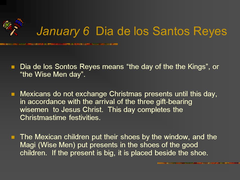 January 6 Dia de los Santos Reyes Dia de los Sontos Reyes means the day of the the Kings , or the Wise Men day .