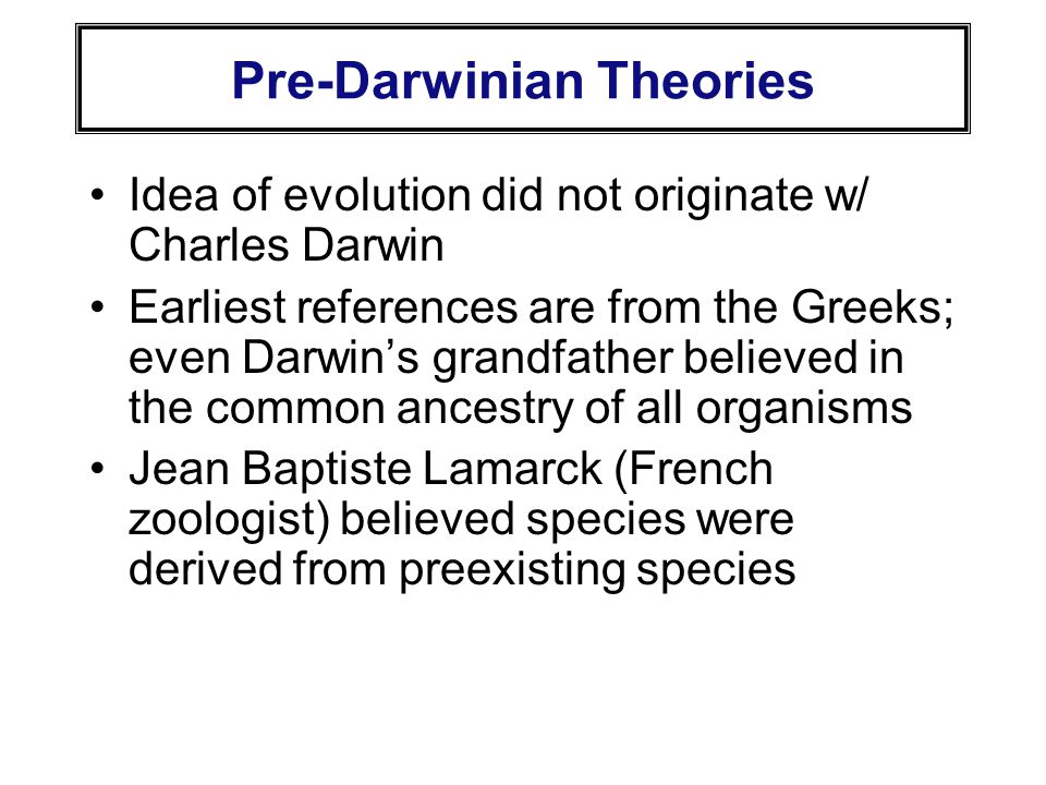 Pre-Darwinian Theories Idea of evolution did not originate w/ Charles Darwin Earliest references are from the Greeks; even Darwin’s grandfather believed in the common ancestry of all organisms Jean Baptiste Lamarck (French zoologist) believed species were derived from preexisting species