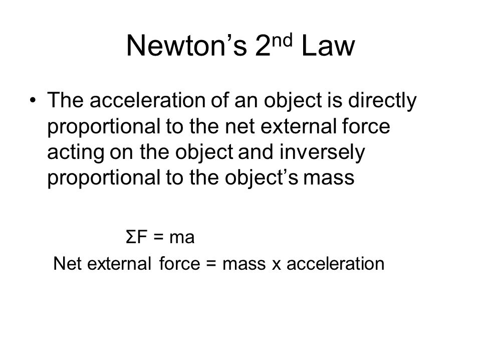 Newton’s 2 nd Law The acceleration of an object is directly proportional to the net external force acting on the object and inversely proportional to the object’s mass ΣF = ma Net external force = mass x acceleration