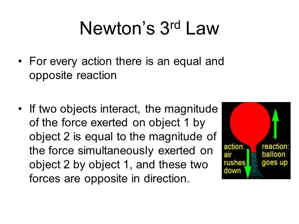 Newton’s 3 rd Law For every action there is an equal and opposite reaction If two objects interact, the magnitude of the force exerted on object 1 by object 2 is equal to the magnitude of the force simultaneously exerted on object 2 by object 1, and these two forces are opposite in direction.