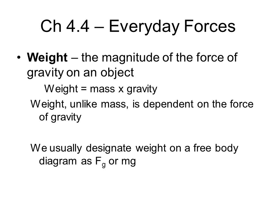 Ch 4.4 – Everyday Forces Weight – the magnitude of the force of gravity on an object Weight = mass x gravity Weight, unlike mass, is dependent on the force of gravity We usually designate weight on a free body diagram as F g or mg
