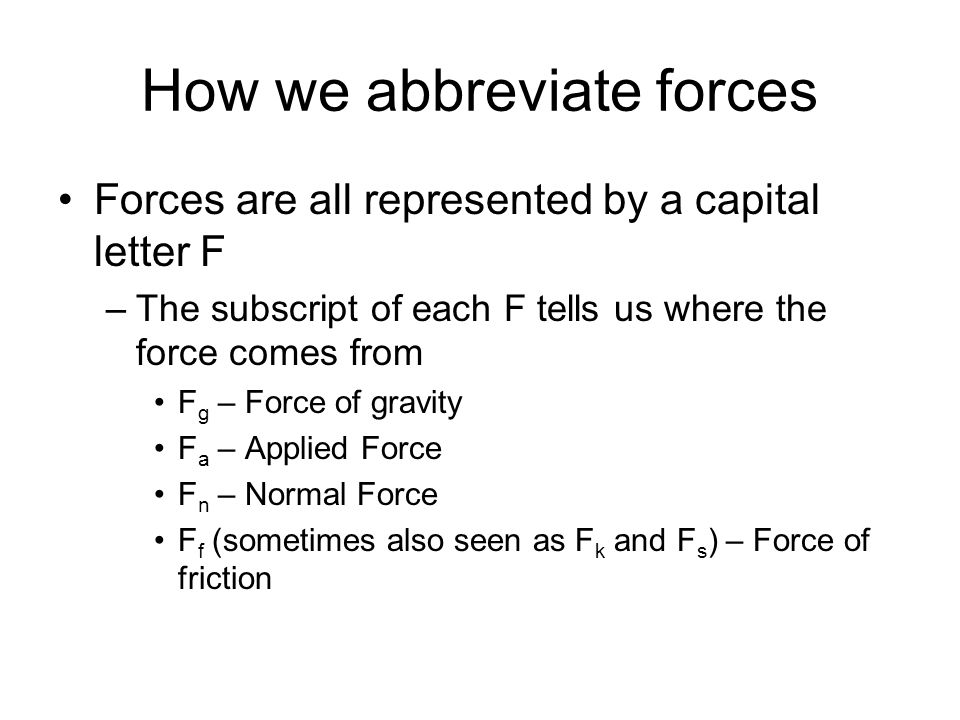 How we abbreviate forces Forces are all represented by a capital letter F –The subscript of each F tells us where the force comes from F g – Force of gravity F a – Applied Force F n – Normal Force F f (sometimes also seen as F k and F s ) – Force of friction