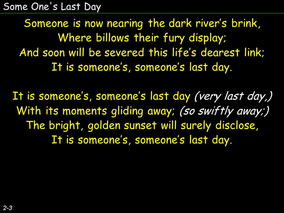 Some One s Last Day 2-3 Someone is now nearing the dark river’s brink, Where billows their fury display; And soon will be severed this life’s dearest link; It is someone’s, someone’s last day.