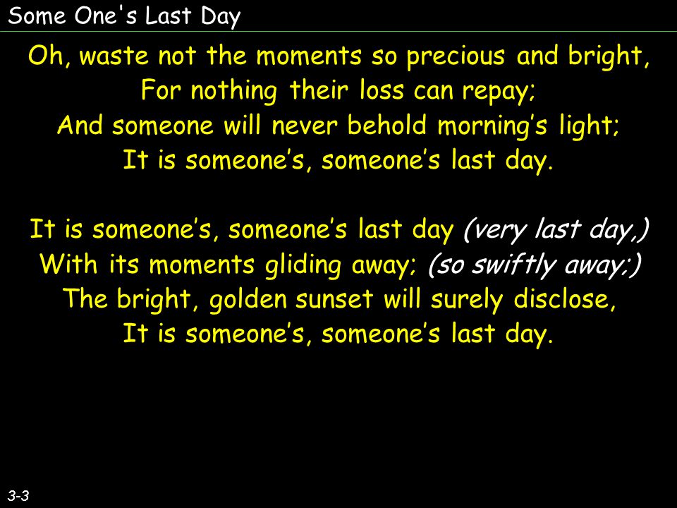 Some One s Last Day 3-3 Oh, waste not the moments so precious and bright, For nothing their loss can repay; And someone will never behold morning’s light; It is someone’s, someone’s last day.