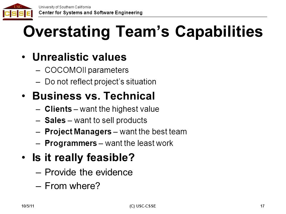 University of Southern California Center for Systems and Software Engineering Overstating Team’s Capabilities Unrealistic values –COCOMOII parameters –Do not reflect project’s situation Business vs.