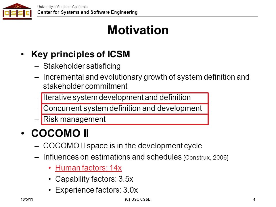 University of Southern California Center for Systems and Software Engineering Motivation Key principles of ICSM –Stakeholder satisficing –Incremental and evolutionary growth of system definition and stakeholder commitment –Iterative system development and definition –Concurrent system definition and development –Risk management COCOMO II –COCOMO II space is in the development cycle –Influences on estimations and schedules [Construx, 2006] Human factors: 14x Capability factors: 3.5x Experience factors: 3.0x 10/5/114(C) USC-CSSE