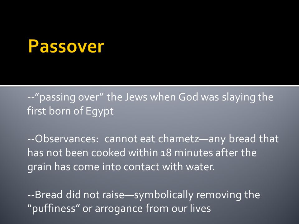 -- passing over the Jews when God was slaying the first born of Egypt --Observances: cannot eat chametz—any bread that has not been cooked within 18 minutes after the grain has come into contact with water.