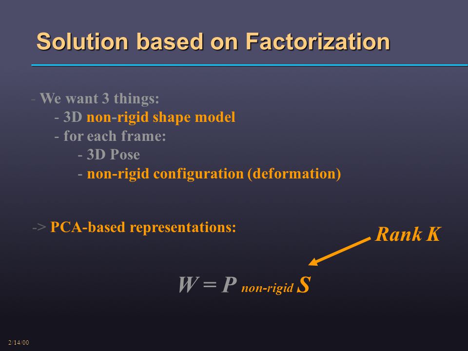 2/14/00 Solution based on Factorization - We want 3 things: - 3D non-rigid shape model - for each frame: - 3D Pose - non-rigid configuration (deformation) -> PCA-based representations: W = P non-rigid S Rank K