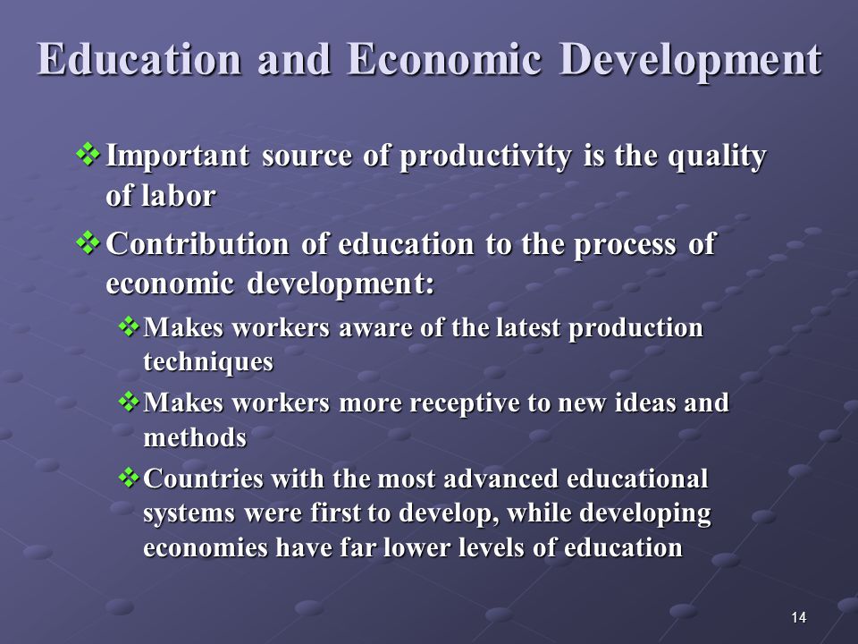 14 Education and Economic Development  Important source of productivity is the quality of labor  Contribution of education to the process of economic development:  Makes workers aware of the latest production techniques  Makes workers more receptive to new ideas and methods  Countries with the most advanced educational systems were first to develop, while developing economies have far lower levels of education