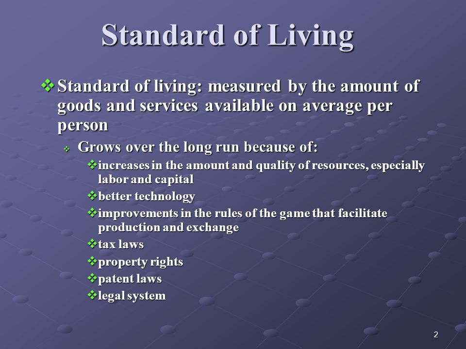2 Standard of Living  Standard of living: measured by the amount of goods and services available on average per person  Grows over the long run because of:  increases in the amount and quality of resources, especially labor and capital  better technology  improvements in the rules of the game that facilitate production and exchange  tax laws  property rights  patent laws  legal system