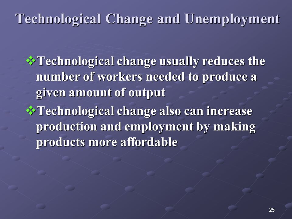25 Technological Change and Unemployment  Technological change usually reduces the number of workers needed to produce a given amount of output  Technological change also can increase production and employment by making products more affordable