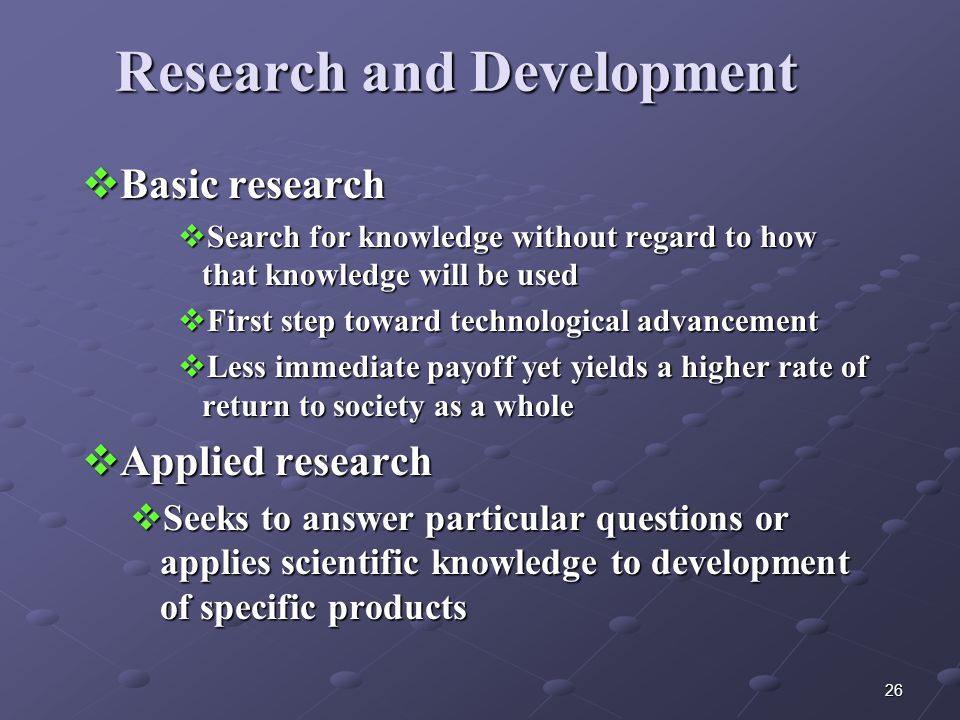26 Research and Development  Basic research  Search for knowledge without regard to how that knowledge will be used  First step toward technological advancement  Less immediate payoff yet yields a higher rate of return to society as a whole  Applied research  Seeks to answer particular questions or applies scientific knowledge to development of specific products