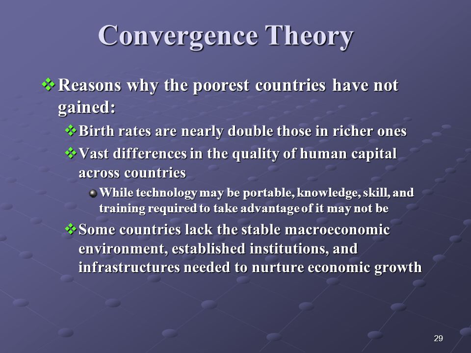 29 Convergence Theory  Reasons why the poorest countries have not gained:  Birth rates are nearly double those in richer ones  Vast differences in the quality of human capital across countries While technology may be portable, knowledge, skill, and training required to take advantage of it may not be  Some countries lack the stable macroeconomic environment, established institutions, and infrastructures needed to nurture economic growth