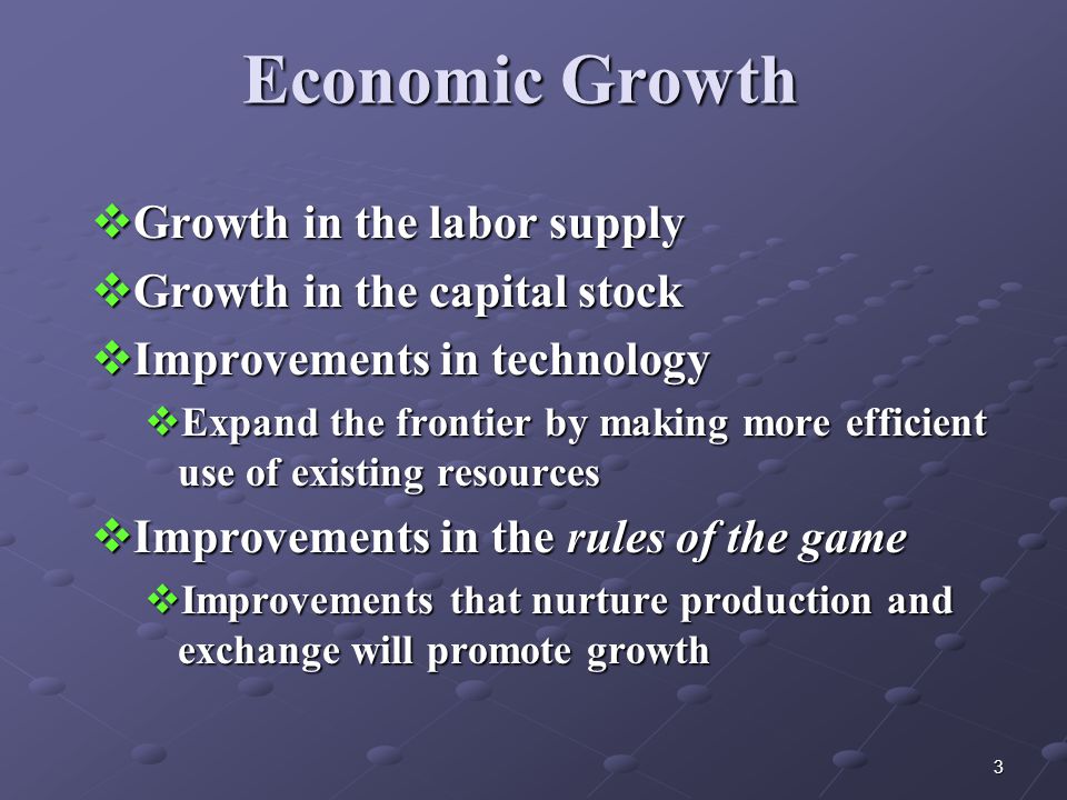 3 Economic Growth  Growth in the labor supply  Growth in the capital stock  Improvements in technology  Expand the frontier by making more efficient use of existing resources  Improvements in the rules of the game  Improvements that nurture production and exchange will promote growth