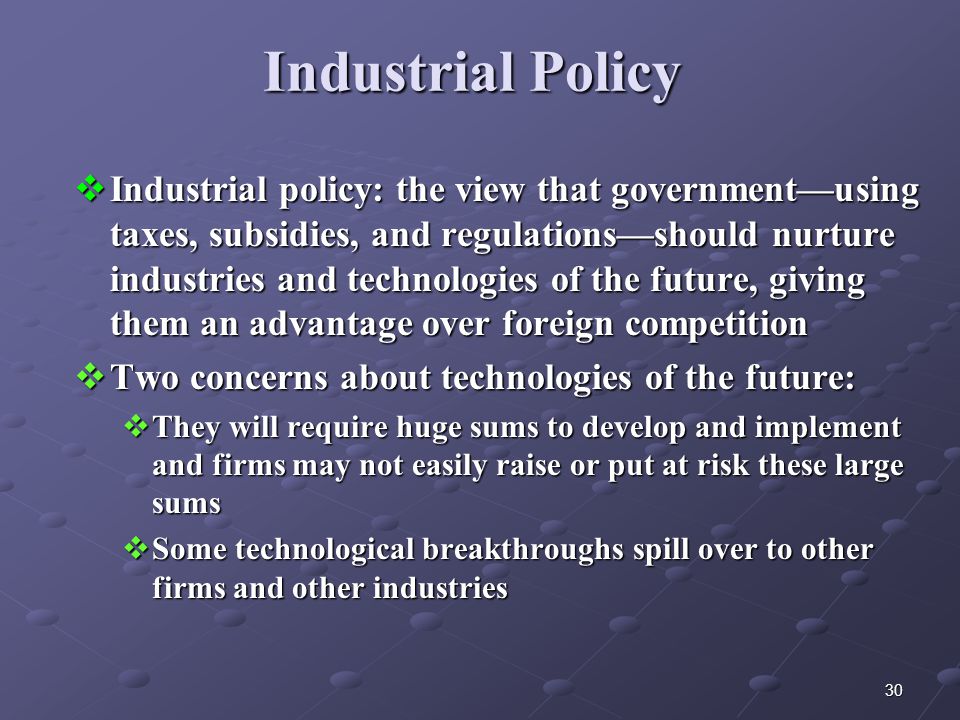30 Industrial Policy  Industrial policy: the view that government—using taxes, subsidies, and regulations—should nurture industries and technologies of the future, giving them an advantage over foreign competition  Two concerns about technologies of the future:  They will require huge sums to develop and implement and firms may not easily raise or put at risk these large sums  Some technological breakthroughs spill over to other firms and other industries