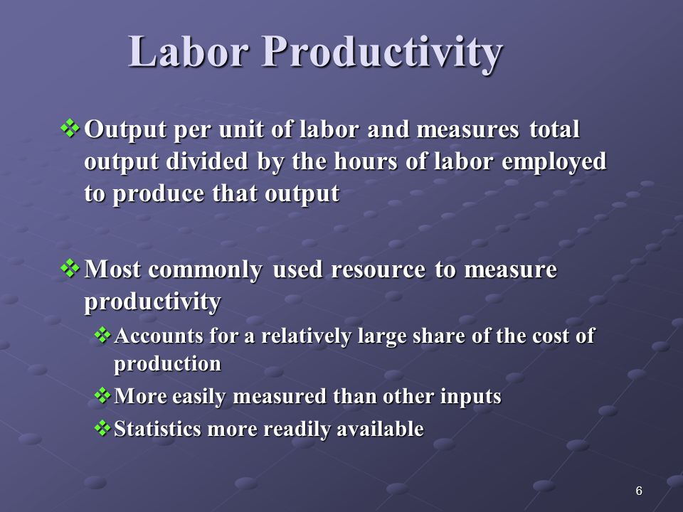 6 Labor Productivity  Output per unit of labor and measures total output divided by the hours of labor employed to produce that output  Most commonly used resource to measure productivity  Accounts for a relatively large share of the cost of production  More easily measured than other inputs  Statistics more readily available