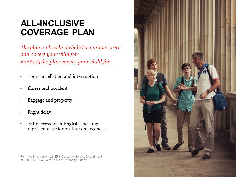 ALL-INCLUSIVE COVERAGE PLAN The plan is already included in our tour price and covers your child for: For $155 the plan covers your child for: Tour cancellation and interruption Illness and accident Baggage and property Flight delay 24hr access to an English-speaking representative for on-tour emergencies For more information, call EF’s Customer Service Department at , 9 a.m.