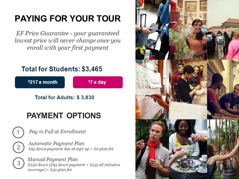 PAYING FOR YOUR TOUR EF Price Guarantee - your guaranteed lowest price will never change once you enroll with your first payment $ 7 a day $ 217 a month PAYMENT OPTIONS Pay in Full at Enrollment Total for Adults: $ 3,830 Total for Students: $3,465 Automatic Payment Plan $95 down payment due at sign up + $0 plan fee Manual Payment Plan $250 down ($95 down payment + $155 all inclusive coverage) + $50 plan fee