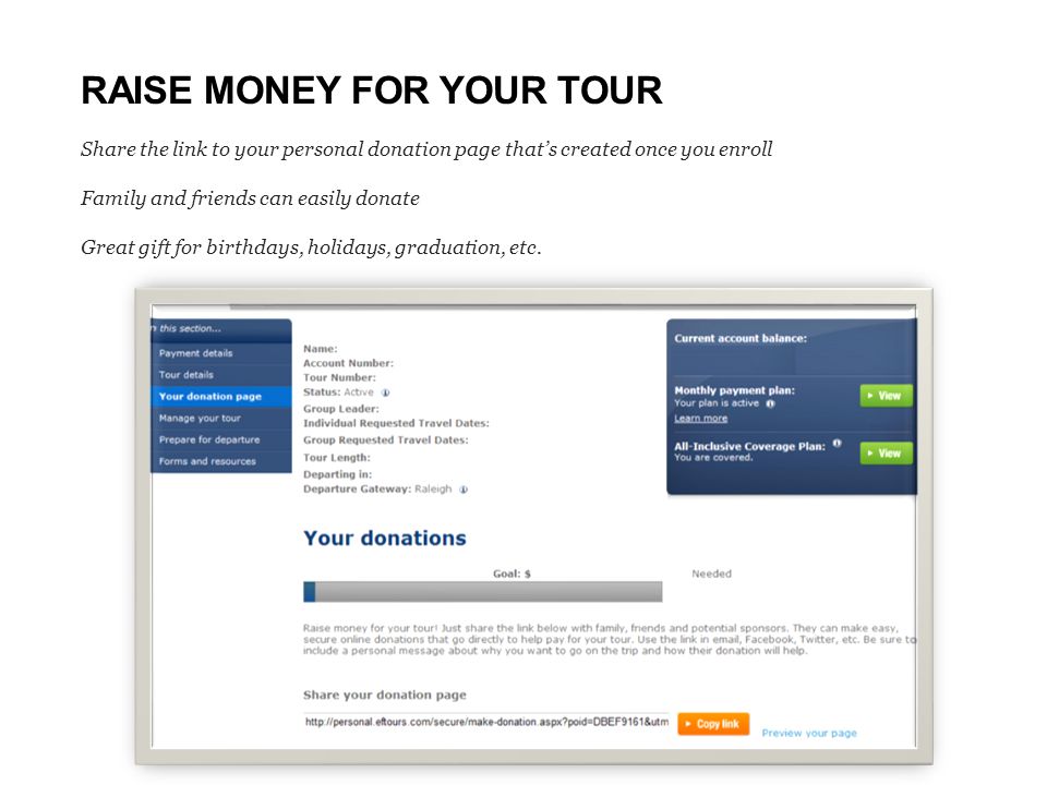 RAISE MONEY FOR YOUR TOUR Share the link to your personal donation page that’s created once you enroll Family and friends can easily donate Great gift for birthdays, holidays, graduation, etc.
