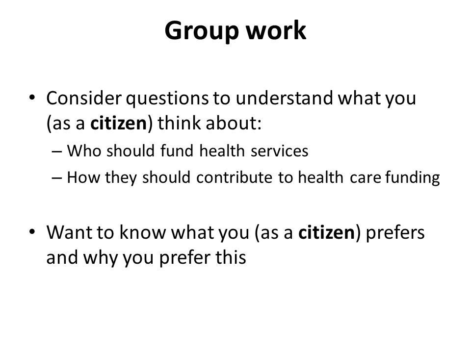 Group work Consider questions to understand what you (as a citizen) think about: – Who should fund health services – How they should contribute to health care funding Want to know what you (as a citizen) prefers and why you prefer this