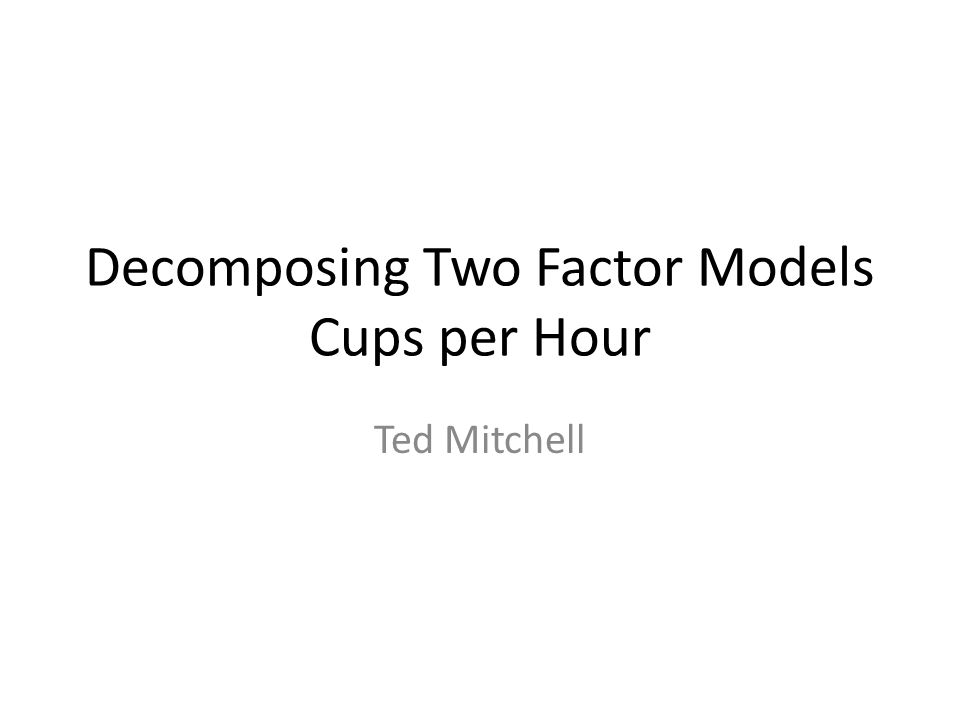 Decomposing Two Factor Models Cups per Hour Ted Mitchell