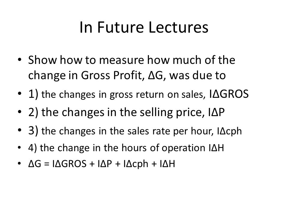 In Future Lectures Show how to measure how much of the change in Gross Profit, ∆G, was due to 1) the changes in gross return on sales, I∆GROS 2) the changes in the selling price, I∆P 3) the changes in the sales rate per hour, I∆cph 4) the change in the hours of operation I∆H ∆G = I∆GROS + I∆P + I∆cph + I∆H