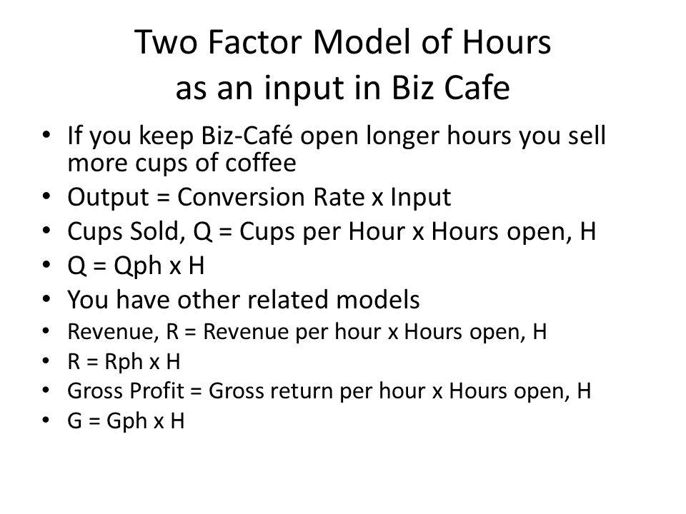 Two Factor Model of Hours as an input in Biz Cafe If you keep Biz-Café open longer hours you sell more cups of coffee Output = Conversion Rate x Input Cups Sold, Q = Cups per Hour x Hours open, H Q = Qph x H You have other related models Revenue, R = Revenue per hour x Hours open, H R = Rph x H Gross Profit = Gross return per hour x Hours open, H G = Gph x H