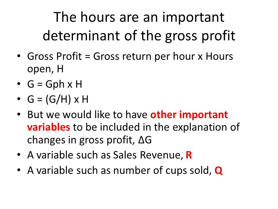 The hours are an important determinant of the gross profit Gross Profit = Gross return per hour x Hours open, H G = Gph x H G = (G/H) x H But we would like to have other important variables to be included in the explanation of changes in gross profit, ∆G A variable such as Sales Revenue, R A variable such as number of cups sold, Q