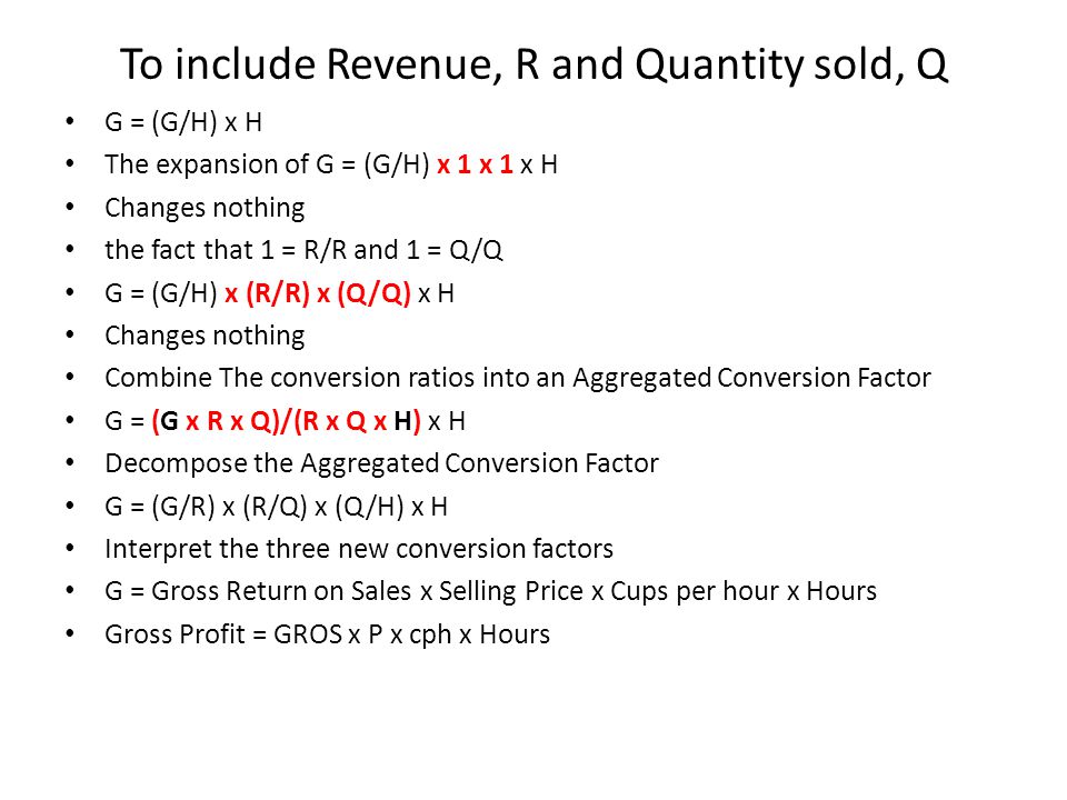 To include Revenue, R and Quantity sold, Q G = (G/H) x H The expansion of G = (G/H) x 1 x 1 x H Changes nothing the fact that 1 = R/R and 1 = Q/Q G = (G/H) x (R/R) x (Q/Q) x H Changes nothing Combine The conversion ratios into an Aggregated Conversion Factor G = (G x R x Q)/(R x Q x H) x H Decompose the Aggregated Conversion Factor G = (G/R) x (R/Q) x (Q/H) x H Interpret the three new conversion factors G = Gross Return on Sales x Selling Price x Cups per hour x Hours Gross Profit = GROS x P x cph x Hours