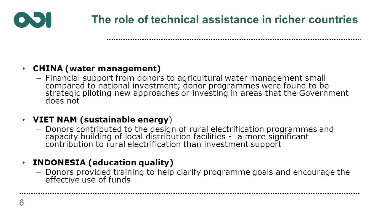 The role of technical assistance in richer countries CHINA (water management) – Financial support from donors to agricultural water management small compared to national investment; donor programmes were found to be strategic piloting new approaches or investing in areas that the Government does not VIET NAM (sustainable energy) – Donors contributed to the design of rural electrification programmes and capacity building of local distribution facilities - a more significant contribution to rural electrification than investment support INDONESIA (education quality) – Donors provided training to help clarify programme goals and encourage the effective use of funds 6