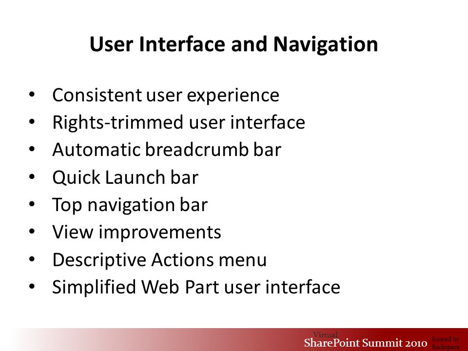 Virtual SharePoint Summit 2010 hosted by Rackspace User Interface and Navigation Consistent user experience Rights-trimmed user interface Automatic breadcrumb bar Quick Launch bar Top navigation bar View improvements Descriptive Actions menu Simplified Web Part user interface