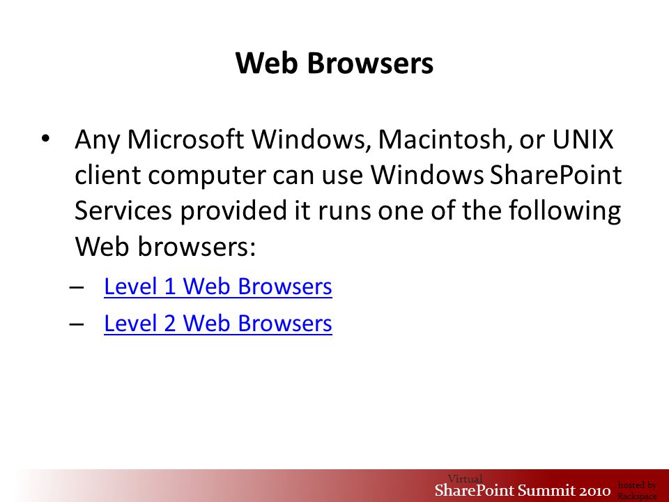 Virtual SharePoint Summit 2010 hosted by Rackspace Web Browsers Any Microsoft Windows, Macintosh, or UNIX client computer can use Windows SharePoint Services provided it runs one of the following Web browsers: – Level 1 Web Browsers Level 1 Web Browsers – Level 2 Web Browsers Level 2 Web Browsers