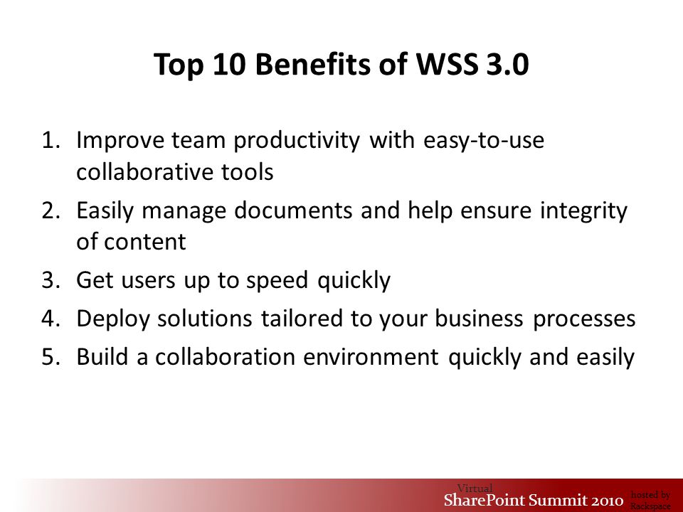 Virtual SharePoint Summit 2010 hosted by Rackspace Top 10 Benefits of WSS Improve team productivity with easy-to-use collaborative tools 2.Easily manage documents and help ensure integrity of content 3.Get users up to speed quickly 4.Deploy solutions tailored to your business processes 5.Build a collaboration environment quickly and easily