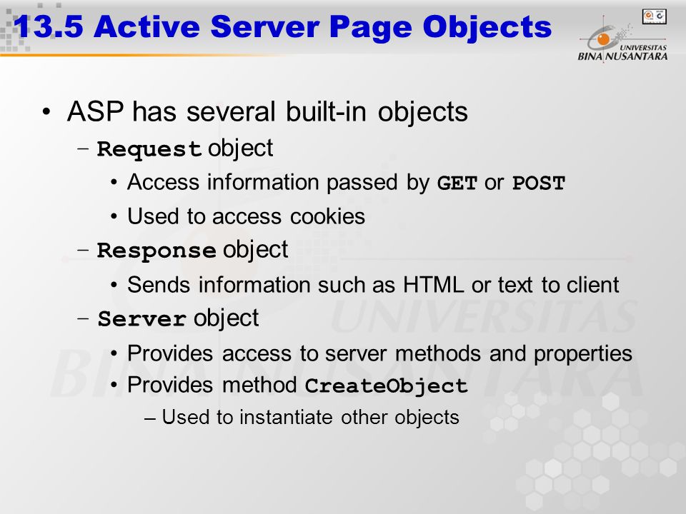 13.5 Active Server Page Objects ASP has several built-in objects –Request object Access information passed by GET or POST Used to access cookies –Response object Sends information such as HTML or text to client –Server object Provides access to server methods and properties Provides method CreateObject –Used to instantiate other objects