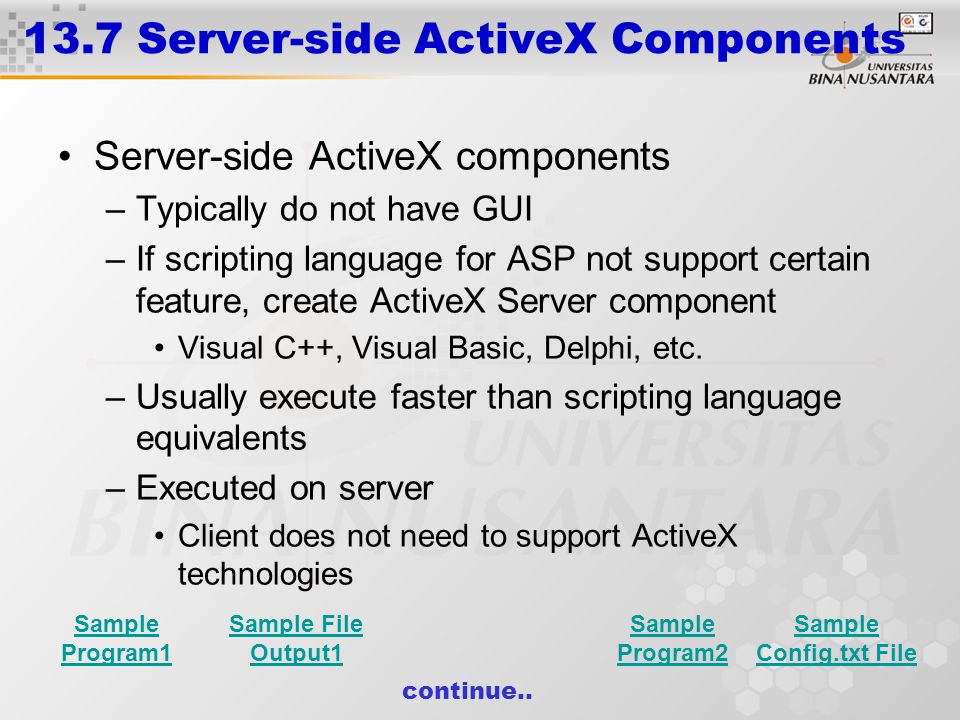 13.7 Server-side ActiveX Components Server-side ActiveX components –Typically do not have GUI –If scripting language for ASP not support certain feature, create ActiveX Server component Visual C++, Visual Basic, Delphi, etc.