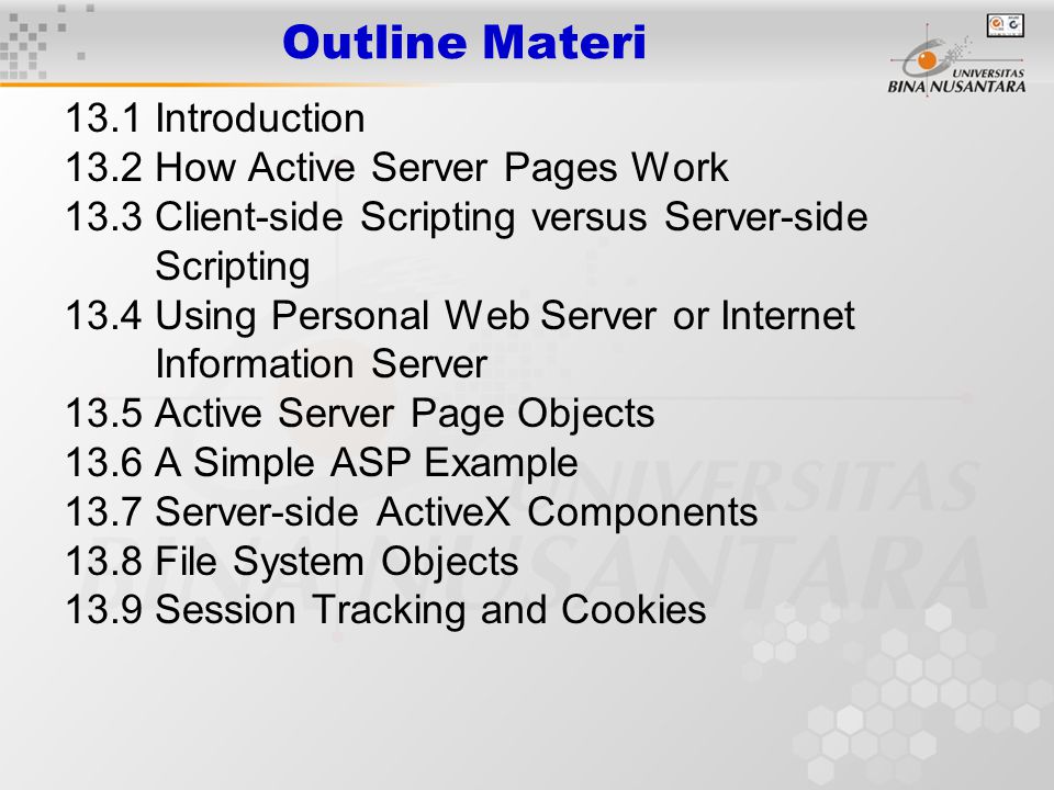 13.1 Introduction 13.2 How Active Server Pages Work 13.3 Client-side Scripting versus Server-side Scripting 13.4 Using Personal Web Server or Internet Information Server 13.5 Active Server Page Objects 13.6 A Simple ASP Example 13.7 Server-side ActiveX Components 13.8 File System Objects 13.9 Session Tracking and Cookies Outline Materi