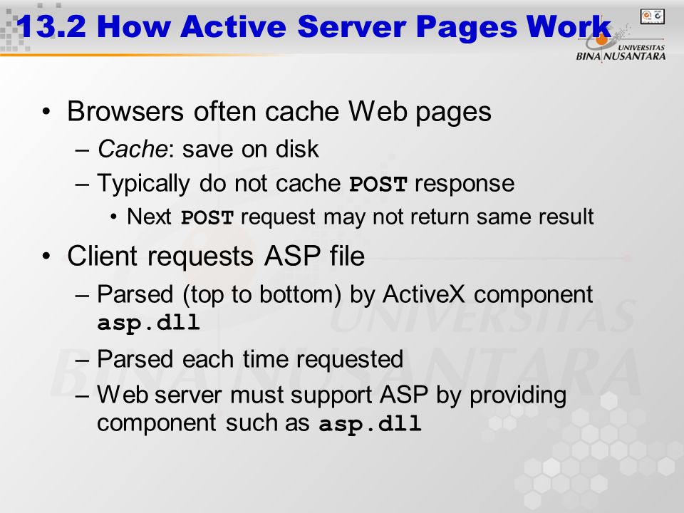 13.2 How Active Server Pages Work Browsers often cache Web pages –Cache: save on disk –Typically do not cache POST response Next POST request may not return same result Client requests ASP file –Parsed (top to bottom) by ActiveX component asp.dll –Parsed each time requested –Web server must support ASP by providing component such as asp.dll