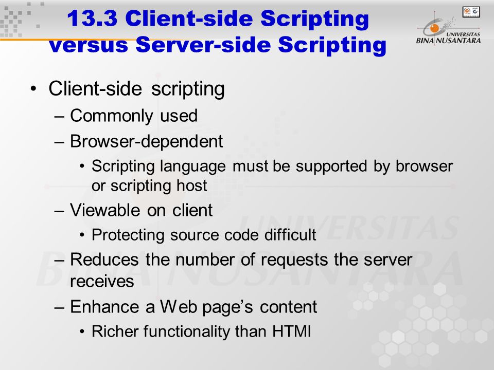 13.3 Client-side Scripting versus Server-side Scripting Client-side scripting –Commonly used –Browser-dependent Scripting language must be supported by browser or scripting host –Viewable on client Protecting source code difficult –Reduces the number of requests the server receives –Enhance a Web page’s content Richer functionality than HTMl