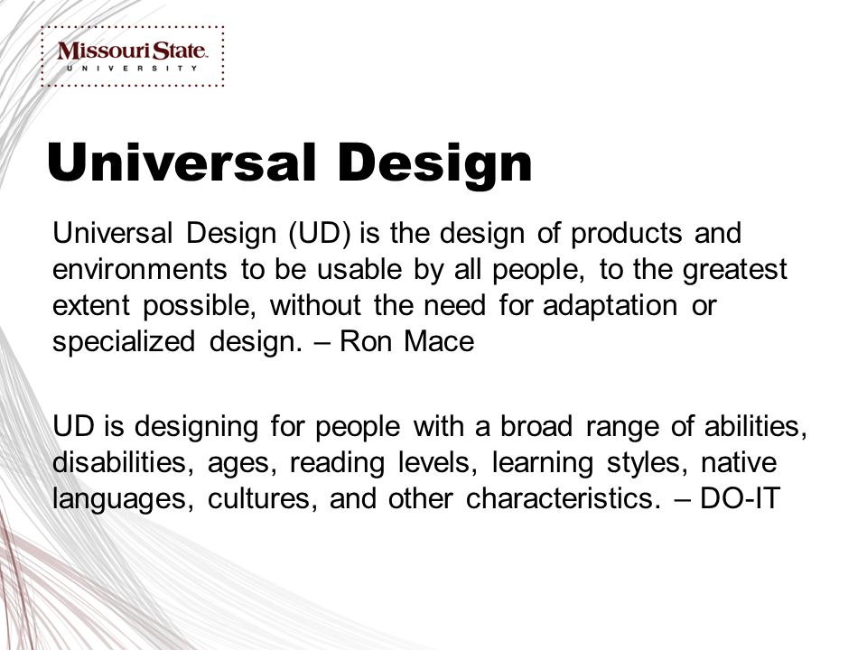 Universal Design (UD) is the design of products and environments to be usable by all people, to the greatest extent possible, without the need for adaptation or specialized design.