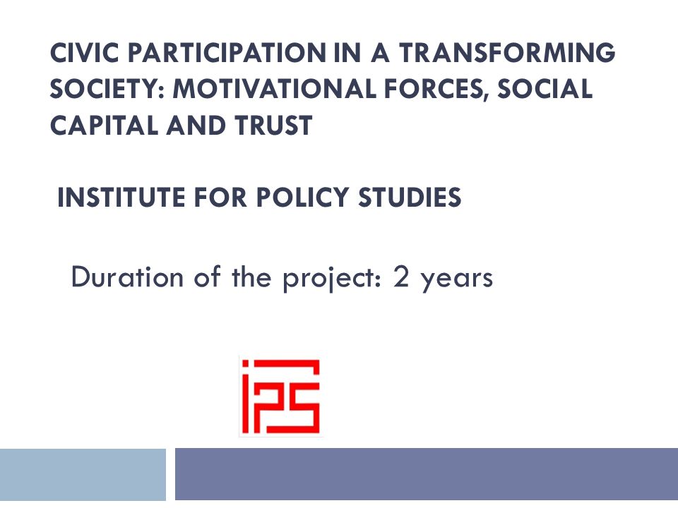 CIVIC PARTICIPATION IN A TRANSFORMING SOCIETY: MOTIVATIONAL FORCES, SOCIAL CAPITAL AND TRUST INSTITUTE FOR POLICY STUDIES Duration of the project: 2 years