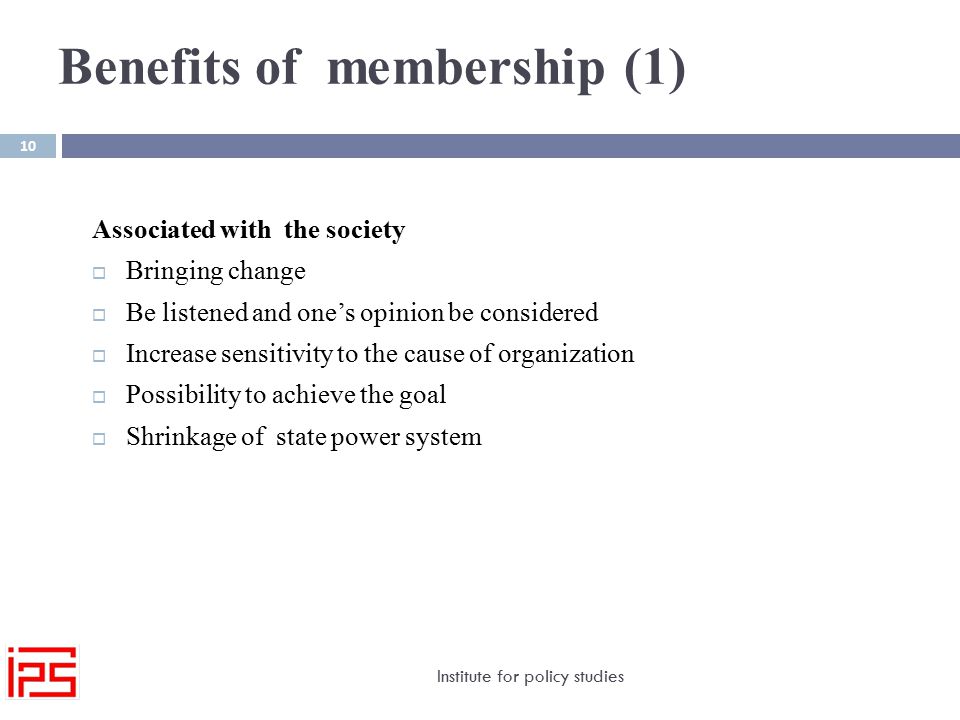 Benefits of membership (1) Institute for policy studies 10 Associated with the society  Bringing change  Be listened and one’s opinion be considered  Increase sensitivity to the cause of organization  Possibility to achieve the goal  Shrinkage of state power system
