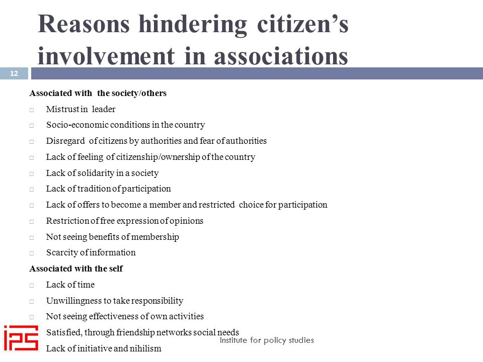 Reasons hindering citizen’s involvement in associations Institute for policy studies 12 Associated with the society/others  Mistrust in leader  Socio-economic conditions in the country  Disregard of citizens by authorities and fear of authorities  Lack of feeling of citizenship/ownership of the country  Lack of solidarity in a society  Lack of tradition of participation  Lack of offers to become a member and restricted choice for participation  Restriction of free expression of opinions  Not seeing benefits of membership  Scarcity of information Associated with the self  Lack of time  Unwillingness to take responsibility  Not seeing effectiveness of own activities  Satisfied, through friendship networks social needs  Lack of initiative and nihilism