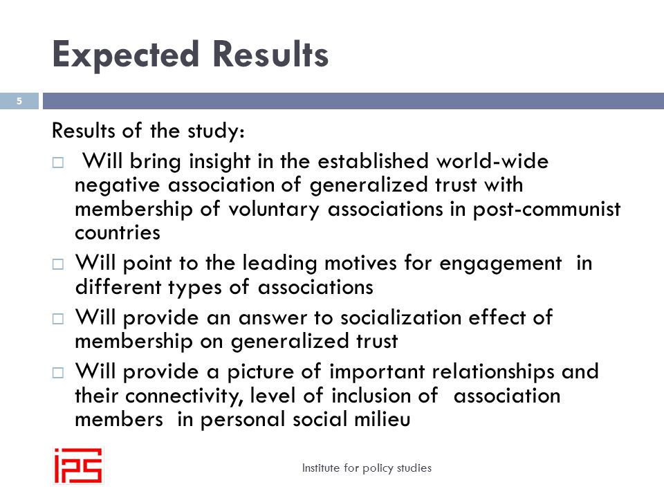 Expected Results Institute for policy studies 5 Results of the study:  Will bring insight in the established world-wide negative association of generalized trust with membership of voluntary associations in post-communist countries  Will point to the leading motives for engagement in different types of associations  Will provide an answer to socialization effect of membership on generalized trust  Will provide a picture of important relationships and their connectivity, level of inclusion of association members in personal social milieu