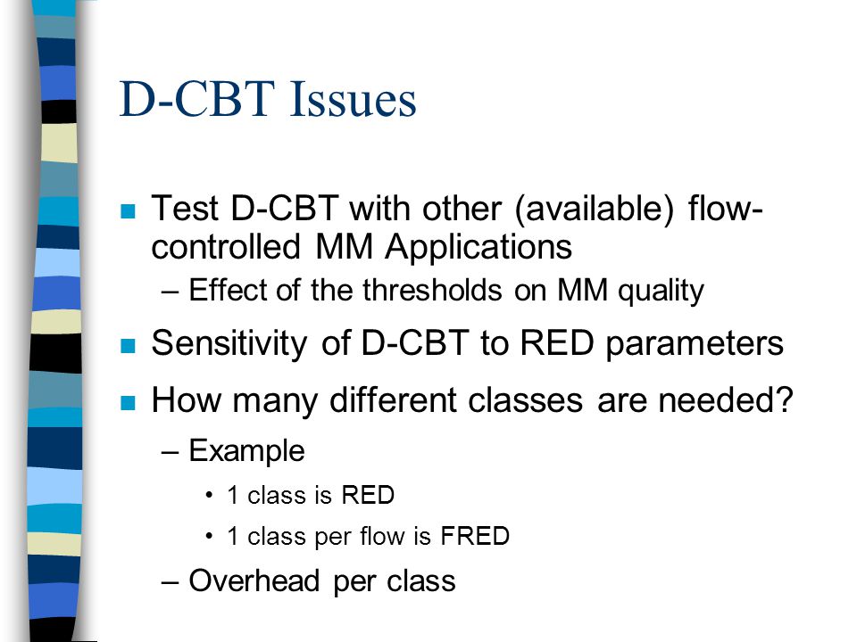 D-CBT Issues n Test D-CBT with other (available) flow- controlled MM Applications –Effect of the thresholds on MM quality n Sensitivity of D-CBT to RED parameters n How many different classes are needed.