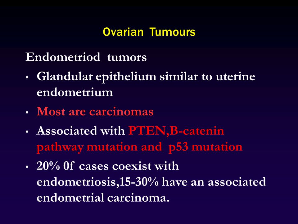 Ovarian Tumours Endometriod tumors Glandular epithelium similar to uterine endometrium Most are carcinomas Associated with PTEN,B-catenin pathway mutation and p53 mutation 20% 0f cases coexist with endometriosis,15-30% have an associated endometrial carcinoma.