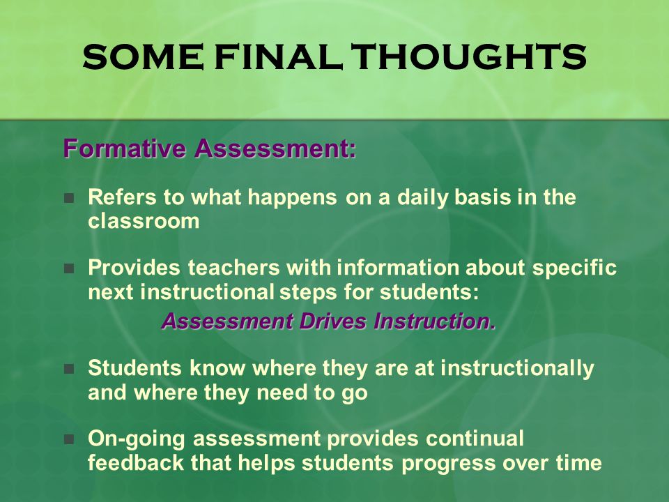 SOME FINAL THOUGHTS Formative Assessment: Refers to what happens on a daily basis in the classroom Provides teachers with information about specific next instructional steps for students: Assessment Drives Instruction.